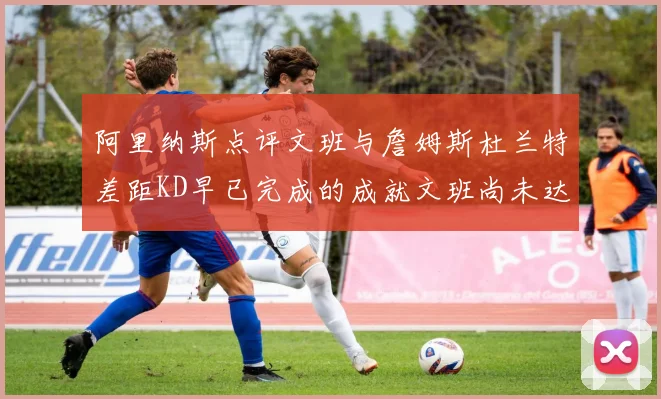 阿里纳斯点评文班与詹姆斯杜兰特差距KD早已完成的成就文班尚未达到