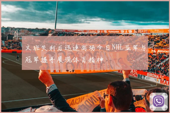 文班失利后迅速离场今日NHL亚军与冠军握手展现体育精神