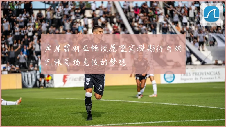 库库雷利亚畅谈愿望实现期待与姆巴佩同场竞技的梦想