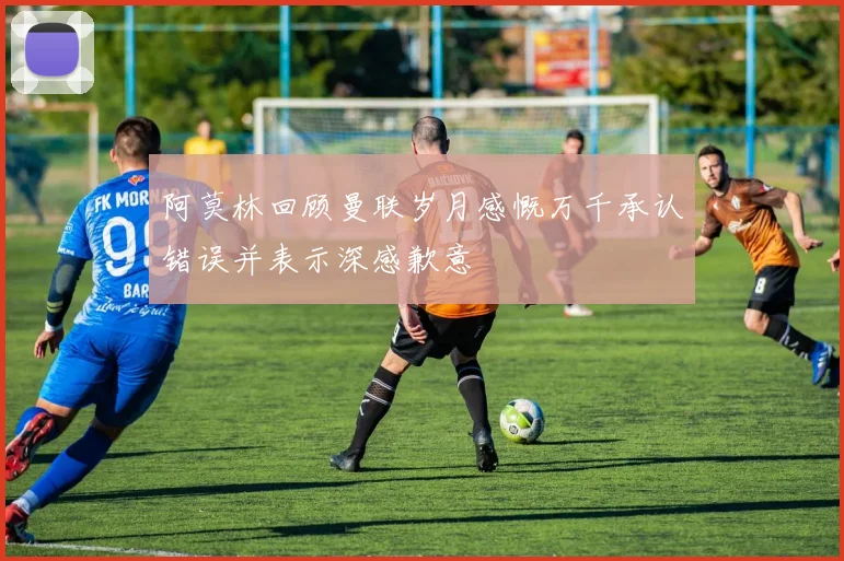 阿莫林回顾曼联岁月感慨万千承认错误并表示深感歉意