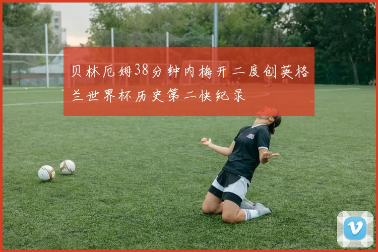 贝林厄姆38分钟内梅开二度创英格兰世界杯历史第二快纪录