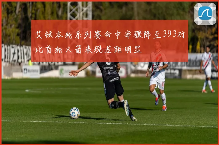 艾顿本轮系列赛命中率骤降至393对比首轮火箭表现差距明显