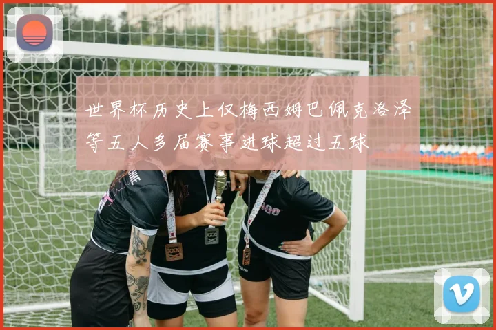 世界杯历史上仅梅西姆巴佩克洛泽等五人多届赛事进球超过五球