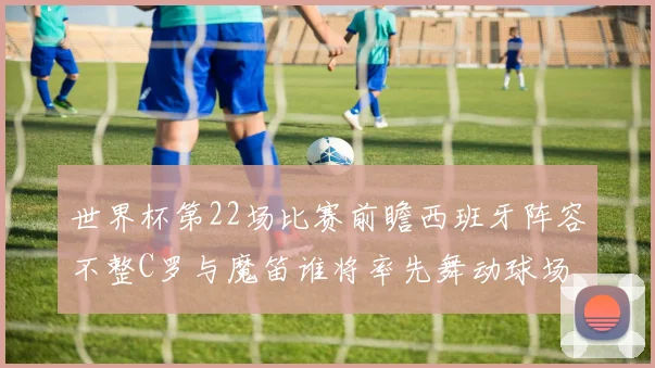 世界杯第22场比赛前瞻西班牙阵容不整C罗与魔笛谁将率先舞动球场