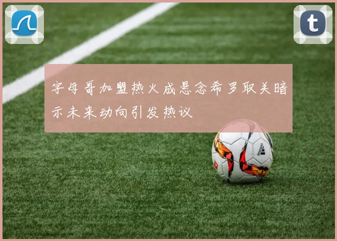字母哥加盟热火成悬念希罗取关暗示未来动向引发热议