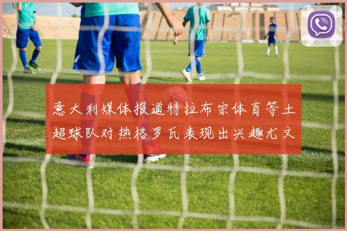 意大利媒体报道特拉布宗体育等土超球队对热格罗瓦表现出兴趣尤文图斯愿意出售这名球员